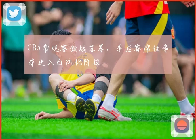 CBA常规赛激战落幕，季后赛席位争夺进入白热化阶段