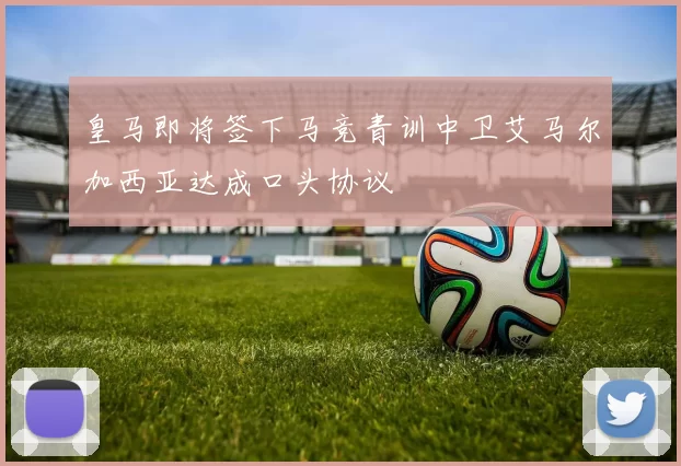 皇马即将签下马竞青训中卫艾马尔加西亚达成口头协议