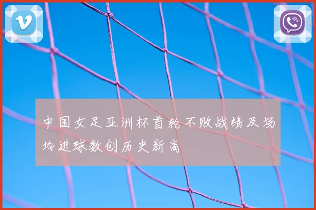 中国女足亚洲杯首轮不败战绩及场均进球数创历史新高