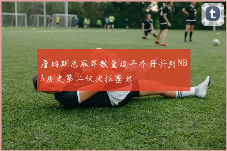 詹姆斯总冠军数量追平乔丹并列NBA历史第二仅次拉塞尔