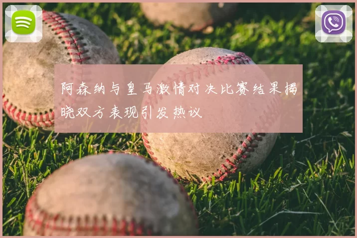 阿森纳与皇马激情对决比赛结果揭晓双方表现引发热议