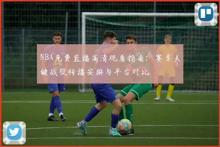 NBA免费直播高清观看指南：赛季关键战役转播安排与平台对比