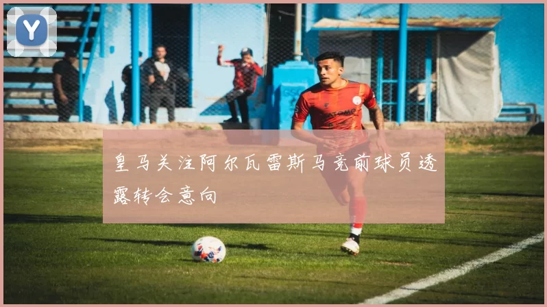 皇马关注阿尔瓦雷斯马竞前球员透露转会意向