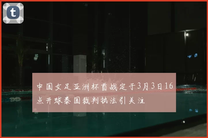 中国女足亚洲杯首战定于3月3日16点开球泰国裁判执法引关注