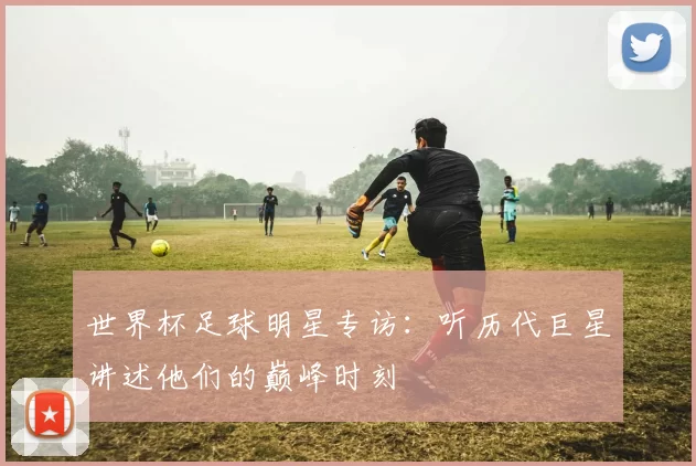 世界杯足球明星专访:听历代巨星讲述他们的巅峰时刻