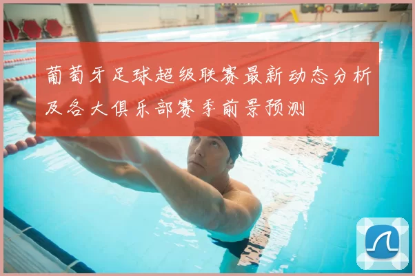 葡萄牙足球超级联赛最新动态分析及各大俱乐部赛季前景预测