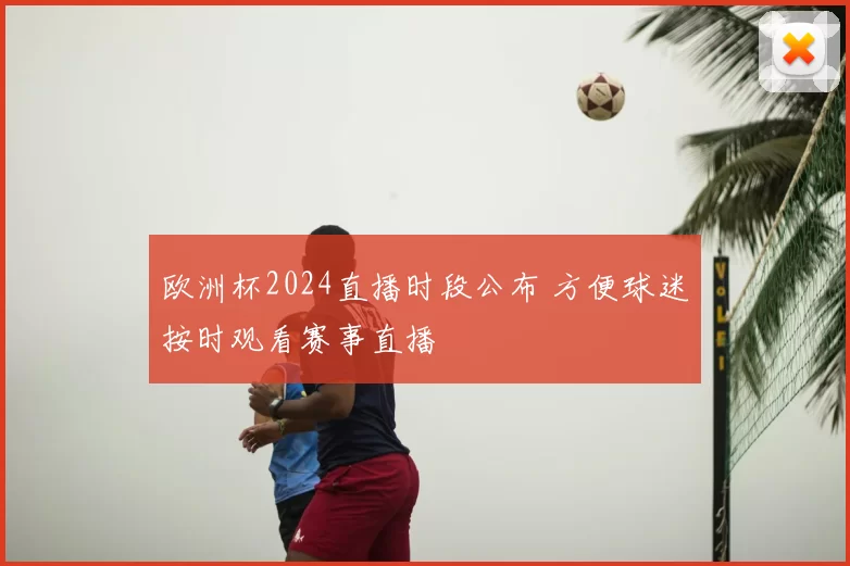 欧洲杯2024直播时段公布 方便球迷按时观看赛事直播