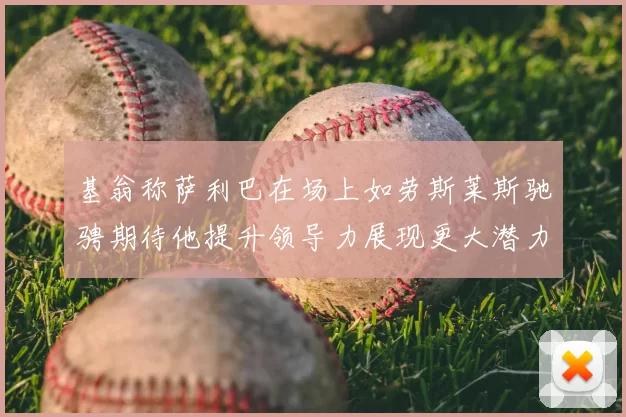 基翁称萨利巴在场上如劳斯莱斯驰骋期待他提升领导力展现更大潜力