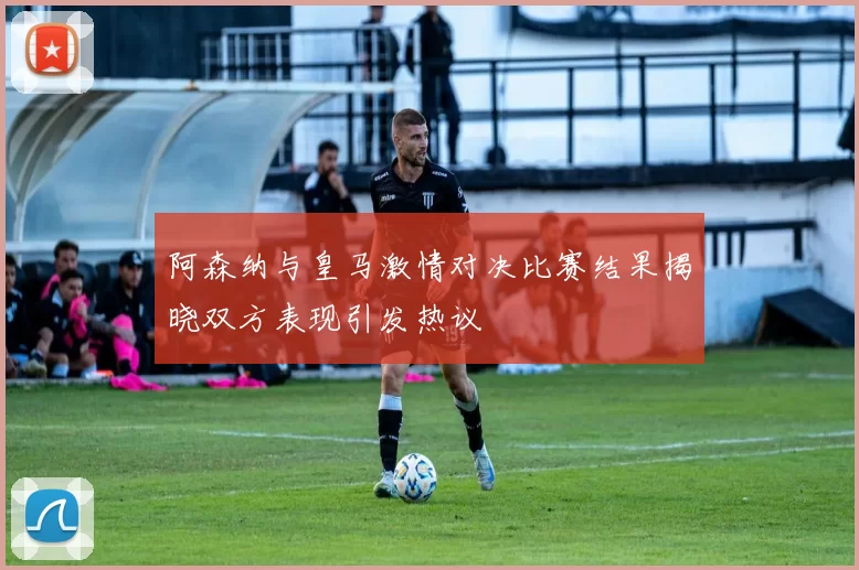 阿森纳与皇马激情对决比赛结果揭晓双方表现引发热议