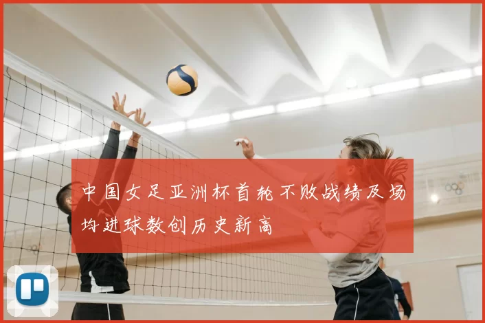 中国女足亚洲杯首轮不败战绩及场均进球数创历史新高