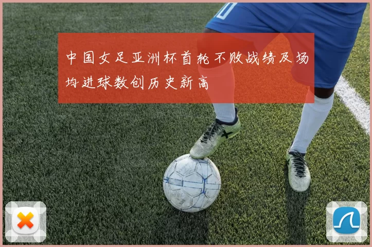 中国女足亚洲杯首轮不败战绩及场均进球数创历史新高