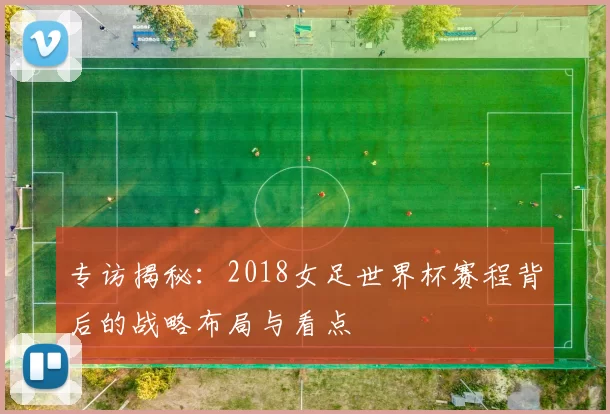 专访揭秘:2018女足世界杯赛程背后的战略布局与看点
