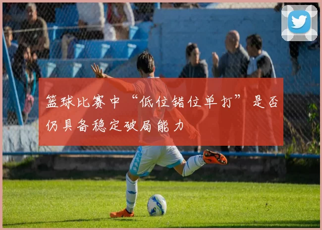 篮球比赛中“低位错位单打”是否仍具备稳定破局能力