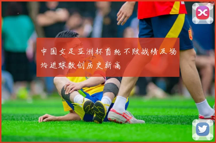 中国女足亚洲杯首轮不败战绩及场均进球数创历史新高