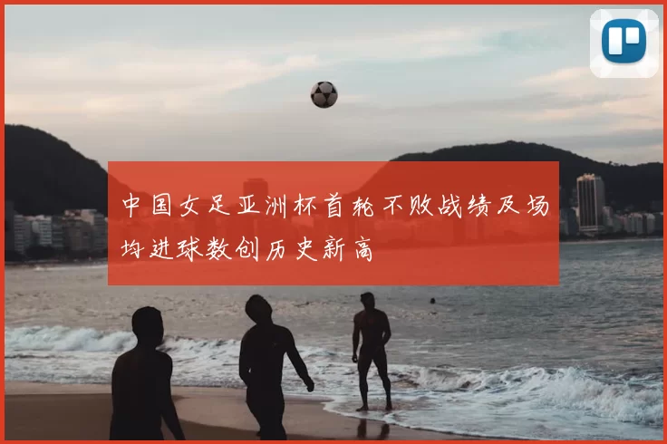 中国女足亚洲杯首轮不败战绩及场均进球数创历史新高