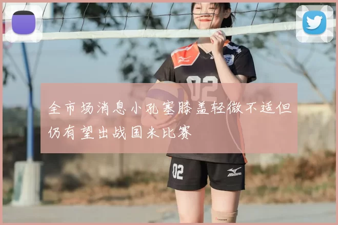 全市场消息小孔塞膝盖轻微不适但仍有望出战国米比赛