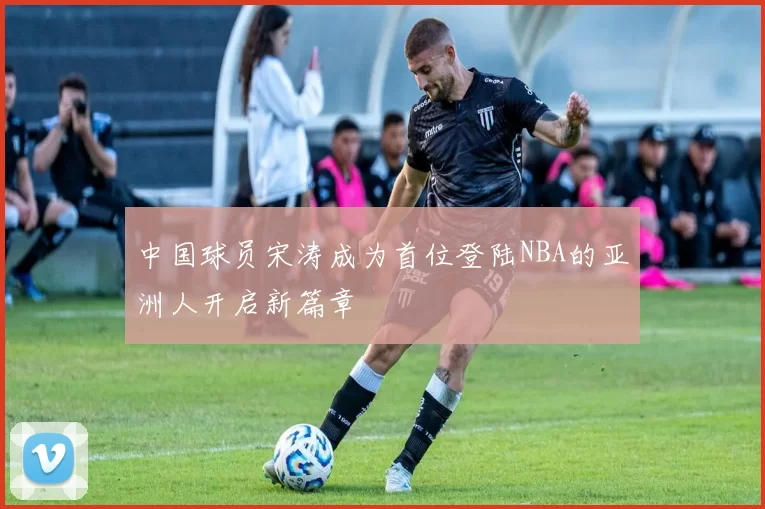 中国球员宋涛成为首位登陆NBA的亚洲人开启新篇章