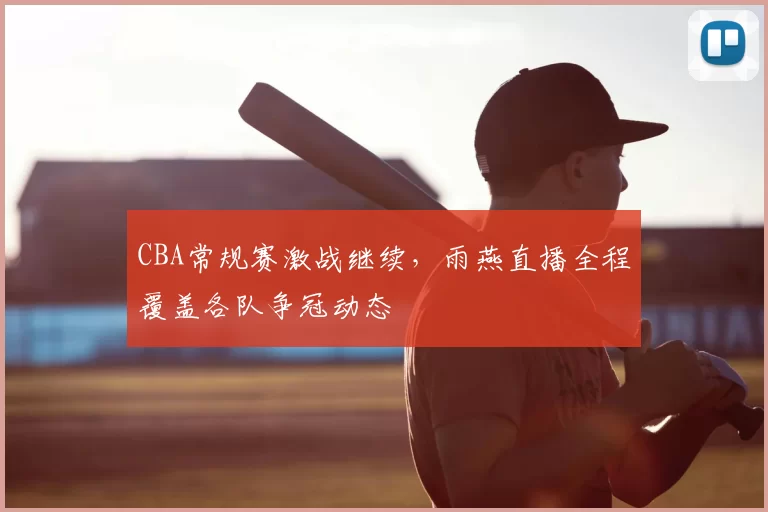 CBA常规赛激战继续,雨燕直播全程覆盖各队争冠动态