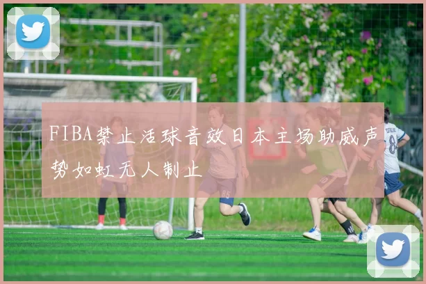 FIBA禁止活球音效日本主场助威声势如虹无人制止