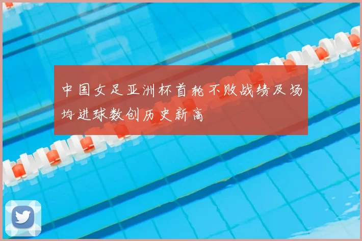 中国女足亚洲杯首轮不败战绩及场均进球数创历史新高