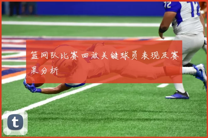 篮网队比赛回放关键球员表现及赛果分析