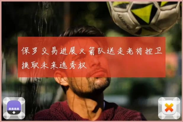 保罗交易进展火箭队送走老将控卫换取未来选秀权