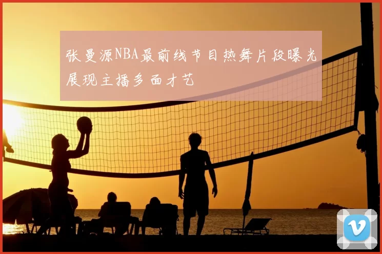 张曼源NBA最前线节目热舞片段曝光展现主播多面才艺