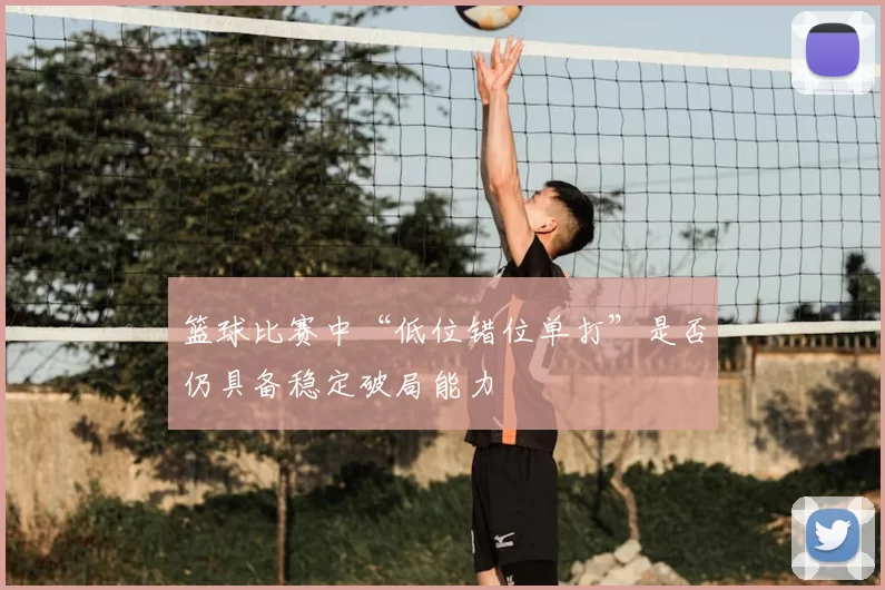 篮球比赛中“低位错位单打”是否仍具备稳定破局能力