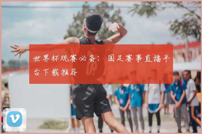 世界杯观赛必备：国足赛事直播平台下载推荐