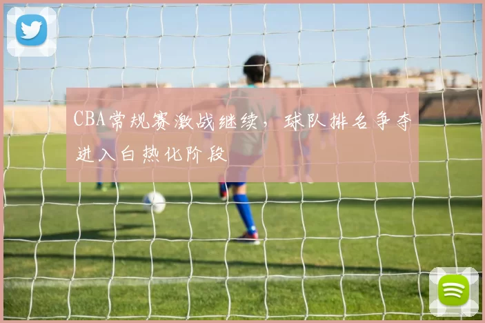CBA常规赛激战继续,球队排名争夺进入白热化阶段