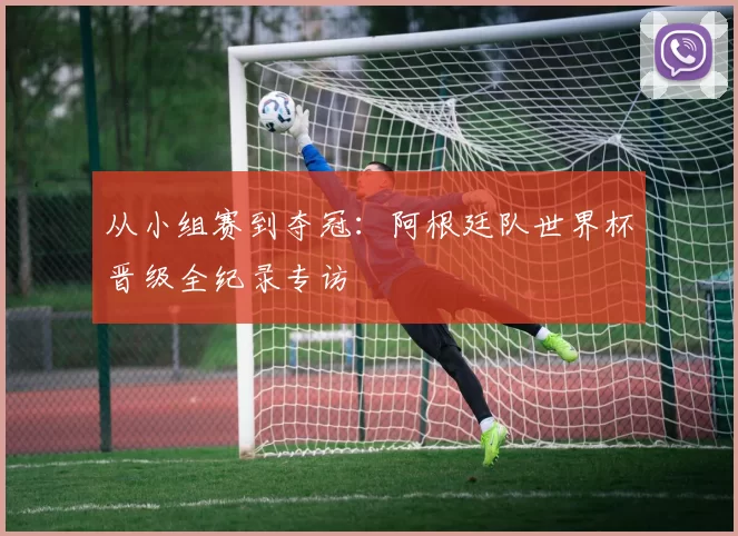 从小组赛到夺冠:阿根廷队世界杯晋级全纪录专访