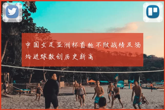 中国女足亚洲杯首轮不败战绩及场均进球数创历史新高
