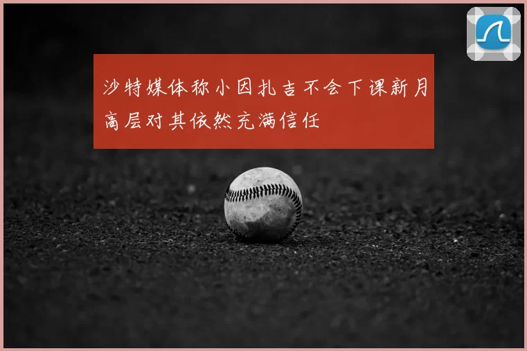 沙特媒体称小因扎吉不会下课新月高层对其依然充满信任
