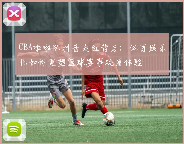 CBA啦啦队抖音走红背后：体育娱乐化如何重塑篮球赛事观看体验