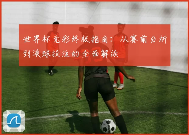 世界杯竞彩终极指南：从赛前分析到滚球投注的全面解读