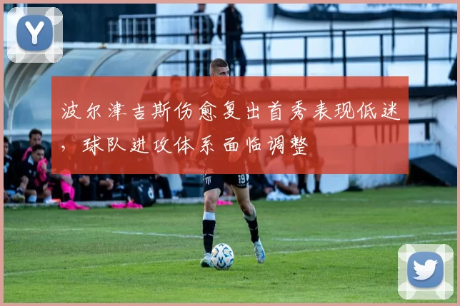波尔津吉斯伤愈复出首秀表现低迷，球队进攻体系面临调整