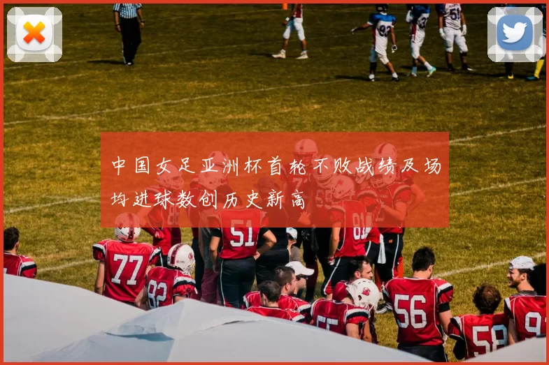中国女足亚洲杯首轮不败战绩及场均进球数创历史新高