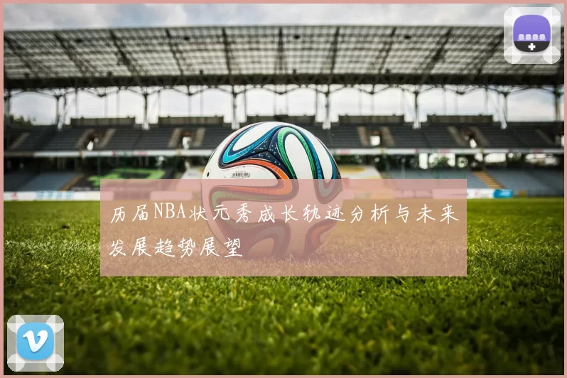 历届NBA状元秀成长轨迹分析与未来发展趋势展望