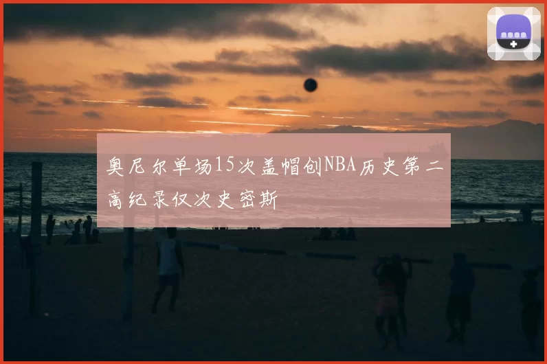 奥尼尔单场15次盖帽创NBA历史第二高纪录仅次史密斯