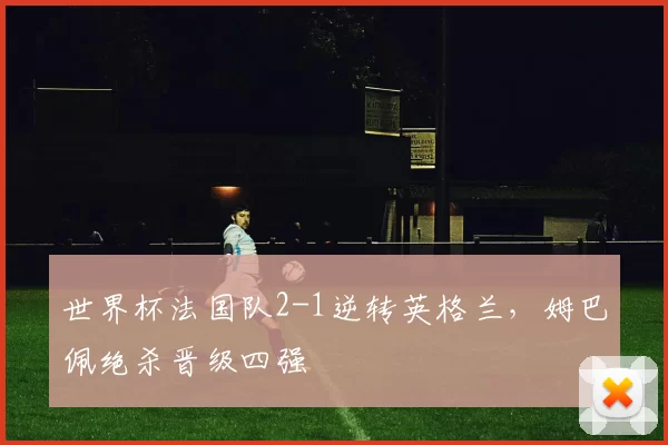 世界杯法国队2-1逆转英格兰,姆巴佩绝杀晋级四强