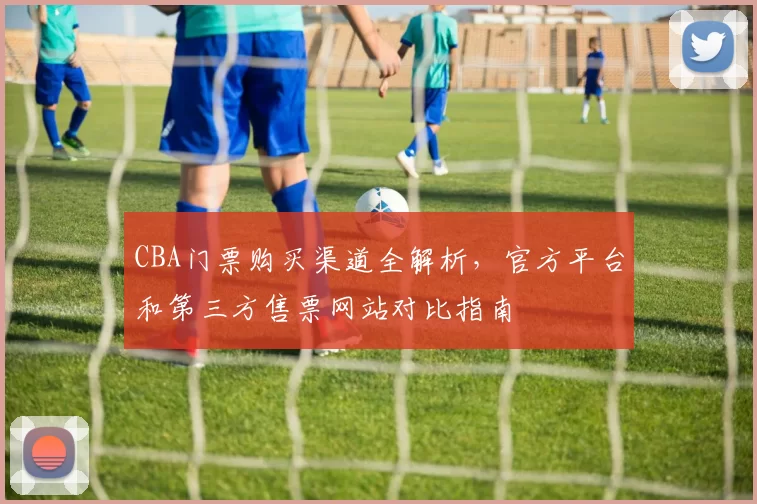 CBA门票购买渠道全解析，官方平台和第三方售票网站对比指南