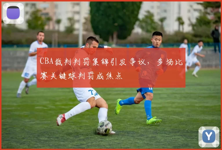 CBA裁判判罚集锦引发争议，多场比赛关键球判罚成焦点