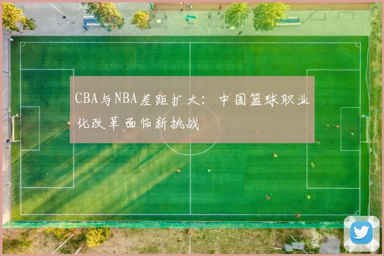 CBA与NBA差距扩大：中国篮球职业化改革面临新挑战