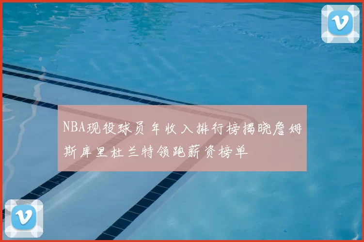 NBA现役球员年收入排行榜揭晓詹姆斯库里杜兰特领跑薪资榜单