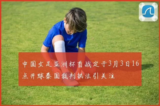 中国女足亚洲杯首战定于3月3日16点开球泰国裁判执法引关注