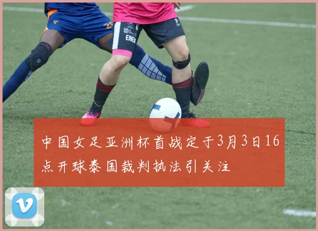 中国女足亚洲杯首战定于3月3日16点开球泰国裁判执法引关注