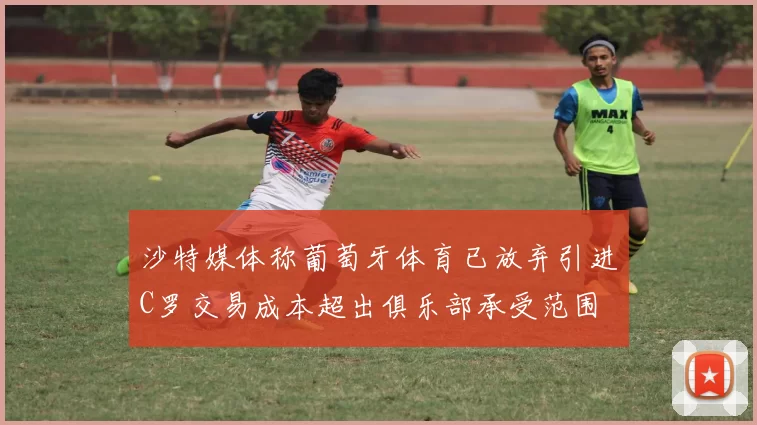 沙特媒体称葡萄牙体育已放弃引进C罗交易成本超出俱乐部承受范围