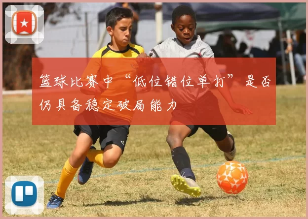 篮球比赛中“低位错位单打”是否仍具备稳定破局能力