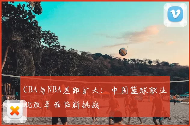 CBA与NBA差距扩大：中国篮球职业化改革面临新挑战