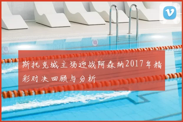 斯托克城主场迎战阿森纳2017年精彩对决回顾与分析